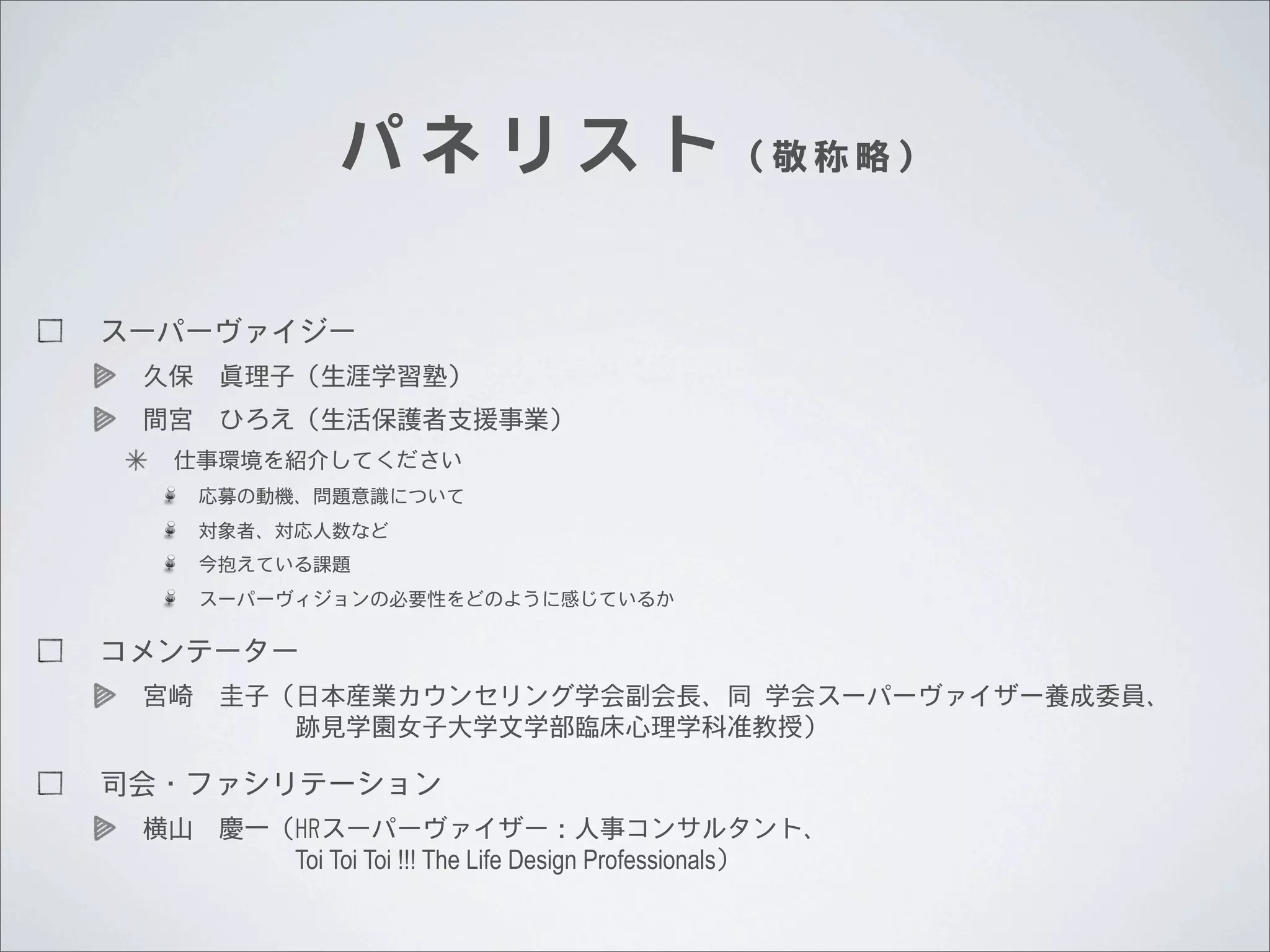 パ ネ リ ス ト （敬称略）
スーパーヴァイジー
久保 眞理子（生涯学習塾）
間宮 ひろえ（生活保護者支援事業）
仕事環境を紹介してください
応募の動機、問題意識について
対象者、対応人数など
今抱えている課題
スーパーヴィジョンの必要性をどのように感じているか

コメンテーター
宮崎 圭子（日本産業カウンセリング学会副会長、同	
 	
 学会スーパーヴァイザー養成委員、
      跡見学園女子大学文学部臨床心理学科准教授）

司会・ファシリテーション
横山 慶一（HRスーパーヴァイザー：人事コンサルタント、
      Toi Toi Toi !!! The Life Design Professionals）

 