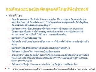 คุณลักษณะของบัณฑิตอุดมคติไทยทีพงประสงค์
่ ึ


ด ้านทักษะ












10

ิ
มีคณลักษณะความเป็ นนั กคิด มีกระบวนการคิด มีวจารณญาณ มีมมมองเชงบวก
ุ
ิ
ุ
ิ
้
ิ่ ่
และเชงสร ้างสรรค์ มีการตีคาและการใชข ้อมูลอย่างสมเหตุสมผลสงทีสาคัญทีสด
่
่ ุ
ิ
คือการคิดเชงสร ้างสรรค์และการแก ้ปั ญหา
ี ิ
ี ่
ี ิ
มีทักษะการดารงชวตประกอบอาชพทีสามารถดารงชวตอยูทามกลางกระแส
่ ่
ื่
้
โฆษณาชวนเชอสามารถใชวิจารณญาณต่อข ้อมูลข่าวสารต่างๆได ้ตลอดจนมี
ความสามารถในการปรับตัวได ้ดีในสภาวะการเปลียนแปลง
่
มีทักษะการเรียนรู ้นวัตกรรมใหม่
ื
ื่
้
ื่
มีทักษะในการสบหาข ้อมูล การสอสารและการใชเทคโนโลยีและการเรียนรู ้ผ่านสอ
ต่างๆ
ื่
ื
ื่
มีทักษะการสอสารการสบหาข ้อมูลและการเรียนรู ้ผ่านสอต่างๆ
มีทักษะการบริหารจัดการและการเป็ นผู ้ประกอบการ
สามารถทางานร่วมกับคนอืนได ้ทางานกับคนทีตางความคิดหรือต่างวัฒนธรรมได ้มี
่
่ ่
ทักษะในการจัดการความขัดแย ้งและมีทักษะการทางานเป็ นทีมสร ้างความร่วมมือ
ระหว่างการทางานได ้
มีทักษะการเป็ นผู ้นาโดยเฉพาะอย่างยิงความเป็ นผู ้นาการเปลียนแปลง
่
่
ึ
ึ
สานักงานคณะกรรมการการอุดมศกษา: กรอบแผนอุดมศกษาระยะยาว ๑๕ ปี ฉบับที่ ๒ (พ.ศ. ๒๕๕๑ - ๒๕๖๕)

 