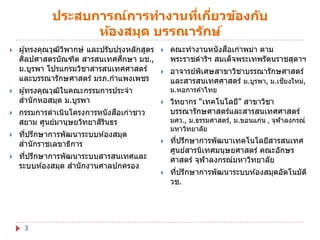 ประสบการณ์การทางานทีเกียวข้องก ับ
่ ่
ห้องสมุด บรรณาร ักษ์






ผู ้ทรงคุณวุฒวพากษ์ และปรับปรุงหลักสูตร
ิ ิ
ิ
ึ
ศลปศาสตรบัณฑิต สารสนเทศศกษา มช.,
ม.บูรพา โปรแกรมวิชาสารสนเทศศาสตร์
และบรรณารักษศาสตร์ มรภ.กาแพงเพชร
ผู ้ทรงคุณวุฒในคณะกรรมการประจา
ิ
สานั กหอสมุด ม.บูรพา
ื
กรรมการดาเนินโครงการหนั งสอเก่าชาว
ิ ิ
สยาม ศูนย์มานุษยวิทยาสรนธร



ทีปรึกษาการพัฒนาระบบห ้องสมุด
่
สานั กราชเลขาธิการ



ทีปรึกษาการพัฒนาระบบสารสนเทศและ
่
ระบบห ้องสมุด สานั กงานศาลปกครอง

3



ื
คณะทางานหนั งสอเก่าพม่า ตาม
พระราชดาริฯ สมเด็จพระเทพรัตนราชสุดาฯ



อาจารย์พเศษสาขาวิชาบรรณารักษศาสตร์
ิ
ี
และสารสนเทศศาสตร์ ม.บูรพา, ม.เชยงใหม่,
ม.หอการค ้าไทย



วิทยากร “เทคโนโลยี” สาขาวิชา
บรรณารักษศาสตร์และสารสนเทศศาสตร์

มศว., ม.ธรรมศาสตร์, ม.ขอนแก่น , จุฬาลงกรณ์
มหาวิทยาลัย


ทีปรึกษาการพัฒนาเทคโนโลยีสารสนเทศ
่
ศูนย์สารนิเทศมนุษยศาสตร์ คณะอักษร
ศาสตร์ จุฬาลงกรณ์มหาวิทยาลัย



ทีปรึกษาการพัฒนาระบบห ้องสมุดอัตโนมัต ิ
่
วช.

 
