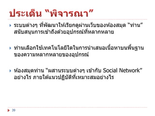 

ระบบต่างๆ ทีพัฒนาให ้เรียกดูผานเว็บของห ้องสมุด “ท่าน”
่
่
สนับสนุนการเข ้าถึงด ้วยอุปกรณ์ทหลากหลาย
ี่



้
ท่านเลือกใชเทคโนโลยีใดในการนาเสนอเนือหาบนพืนฐาน
้
้
ของความหลากหลายของอุปกรณ์



ห ้องสมุดท่าน “ผสานระบบต่างๆ เข ้ากับ Social Network”
อย่างไร ภายใต ้แนวปฏิบตทเหมาะสมอย่างไร
ั ิ ี่

39

 