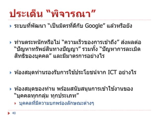 

ระบบทีพัฒนา “เป็ นมิตรทีดกบ Google” แล ้วหรือยัง
่
่ ี ั



่
ท่านตระหนักหรือไม่ “ความเร็วของการเข ้าถึง” สงผลต่อ
ิ
“ปั ญหาทรัพย์สนทางปั ญญา” รวมทัง “ปั ญหาการละเมิด
้
ิ
สทธิของบุคคล” และมีมาตรการอย่างไร



้
ห ้องสมุดท่านรองรับการใชประโยชน์จาก ICT อย่างไร



้
ห ้องสมุดของท่าน พร ้อมสนับสนุนการเข ้าใชงานของ
“บุคคลทุกกลุม ทุกประเภท”
่

40

บุคคลทีมความบกพร่องลักษณะต่างๆ
่ ี

 