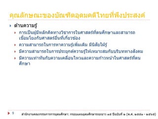 คุณลักษณะของบัณฑิตอุดมคติไทยทีพงประสงค์
่ ึ
ด ้านความรู ้








9

ึ
การเป็ นผู ้มีหลักคิดทางวิชาการในศาสตร์ทตนศกษาและสามารถ
ี่
ื่
เชอมโยงกับศาสตร์อนทีเกียวข ้อง
ื่ ่ ่
ความสามารถในการหาความรู ้เพิมเติม มีนสยใฝ่ รู ้
่
ิ ั
ั
มีความสามารถในการประยุกต์ความรู ้ให ้เหมาะสมกับบริบททางสงคม
มีความเท่าทันกับความเคลือนไหวและความก ้าวหน ้าในศาสตร์ทตน
่
ี่
ึ
ศกษา

ึ
ึ
สานักงานคณะกรรมการการอุดมศกษา: กรอบแผนอุดมศกษาระยะยาว ๑๕ ปี ฉบับที่ ๒ (พ.ศ. ๒๕๕๑ - ๒๕๖๕)

 