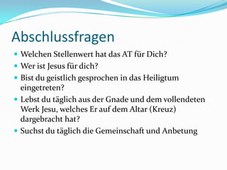 Abschlussfragen
 Welchen Stellenwert hat das AT für Dich?
 Wer ist Jesus für dich?
 Bist du geistlich gesprochen in das Heiligtum

eingetreten?
 Lebst du täglich aus der Gnade und dem vollendeten
Werk Jesu, welches Er auf dem Altar (Kreuz)
dargebracht hat?
 Suchst du täglich die Gemeinschaft und Anbetung

 