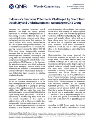 Weekly Commentary

QNB Economics
economics@qnb.com.qa
November 3, 2013

Indonesia’s Enormous Potential is Challenged by Short Term
Instability and Underinvestment, According to QNB Group
Indonesia has enormous long–term growth
potential. The large and rapidly growing
population has favorable demographics and is
increasingly wealthy. Indonesia has a rich
endowment of natural resources and a vibrant
and dynamic private sector that underpins the
growth outlook. It has already risen to become
the 16th largest economy in the world with GDP
of USD878bn in 2012 and was the fourth fastest
growing economy among the G20 in 2008-12.
With these strong fundamentals, emerging
Indonesia has the potential to grow at near
double digit rates. However, according to QNB
Group, there are risks to the economic outlook
going forward and growth is likely to be below
potential in the 5%-6% range. In the short run,
the widening current account deficit and capital
flight from emerging markets (EMs) could
destabilize the economy. In the medium term,
underinvestment in infrastructure threatens to
cage Indonesia’s tiger economy in crippling
supply bottlenecks.
Indonesia’s long–term growth potential mainly
lies in its favorable demographics. It is the
fourth most populous nation in the world (244m
people). The population is young and growing
quickly, with a rapid expansion of a consuming
middle class. GDP per capita has more than
doubled in twelve years to USD4,977 in 2012 on
a purchasing power parity basis. The scale of
opportunity is breathtaking: there were 35m
new mobile subscribers in 2012 alone. In
addition, there will be 90m new middle class
consumers by 2030, according to a recent report
from the consulting firm McKinsey. In addition,
Indonesia is well endowed with a wealth of

natural resources: it is the largest coal exporter
in the world; was formerly the largest exporter
of LNG (until Qatar took over the top spot); has
vast areas of fertile land producing high value
crops, such as palm oil and rubber; and has a
large mining sector that extracts a broad range
of metals from tin to gold as well as various
basic materials. With these fundamentals,
Indonesia should be able to achieve growth
close to the double digit rates reached by China
in recent years.
Notwithstanding this strong potential, the
Indonesian economy has recently run into a
rough patch. The current account deficit has
widened, reaching 4.4% of GDP in Q2 2013 as
lower commodity prices and a drop in exports of
natural resources reduced export receipts. At
the same time, strong domestic demand
continued to push up the import bill. Investor
confidence was further shaken by the
announcement on May 18, 2013, of the Federal
Reserve’s intention to taper its asset-purchasing
program (the so-called tapering of Quantitative
Easing [QE]). This led to capital outflows from
EMs, including Indonesia, as USD liquidity
tightened globally. The combination of a
widening current account deficit and capital
flight led to a sharp depreciation in the value of
the Rupiah and a stockmarket correction of
23.9% from its peak in May to end–August 2013.
As a result, real growth in investment slowed
from 9.8% in 2012 to 4.7% in Q2 2013 (year on
year).
According to QNB Group, weaker investment
and exports will lead to a slowdown in overall

Disclaimer and Copyright Notice: QNB Group accepts no liability whatsoever for any direct or indirect losses arising from use of this report.
Where an opinion is expressed, unless otherwise provided, it is that of the analyst or author only. Any investment decision should depend on the individual
circumstances of the investor and be based on specifically engaged investment advice. The report is distributed on a complimentary basis. It may not be
reproduced in whole or in part without permission from QNB Group.

 