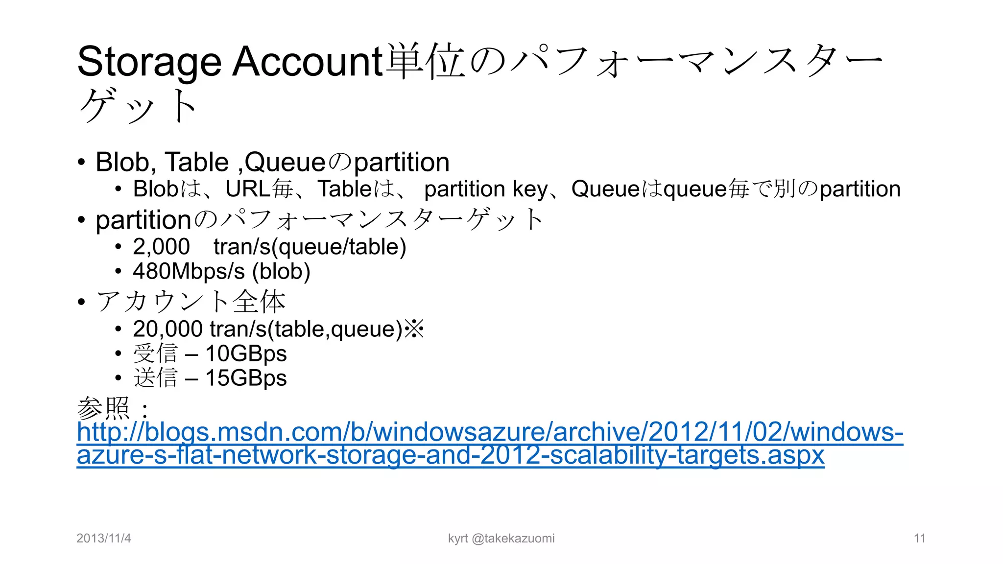Storage Account単位のパフォーマンスター
ゲット
• Blob, Table ,Queueのpartition

• Blobは、URL毎、Tableは、 partition key、Queueはqueue毎で別のpartition

• partitionのパフォーマンスターゲット
• 2,000 tran/s(queue/table)
• 480Mbps/s (blob)

• アカウント全体

• 20,000 tran/s(table,queue)※
• 受信 – 10GBps
• 送信 – 15GBps

参照：
http://blogs.msdn.com/b/windowsazure/archive/2012/11/02/windowsazure-s-flat-network-storage-and-2012-scalability-targets.aspx
2013/11/4

kyrt @takekazuomi

11

 