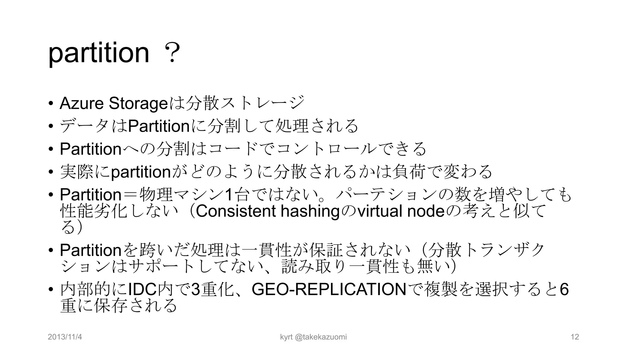 partition ？
•
•
•
•
•

Azure Storageは分散ストレージ
データはPartitionに分割して処理される
Partitionへの分割はコードでコントロールできる
実際にpartitionがどのように分散されるかは負荷で変わる
Partition＝物理マシン1台ではない。パーテションの数を増やしても
性能务化しない（Consistent hashingのvirtual nodeの考えと似て
る）
• Partitionを跨いだ処理は一貫性が保証されない（分散トランザク
ションはサポートしてない、読み取り一貫性も無い）
• 内部的にIDC内で3重化、GEO-REPLICATIONで複製を選択すると6
重に保存される
2013/11/4

kyrt @takekazuomi

12

 