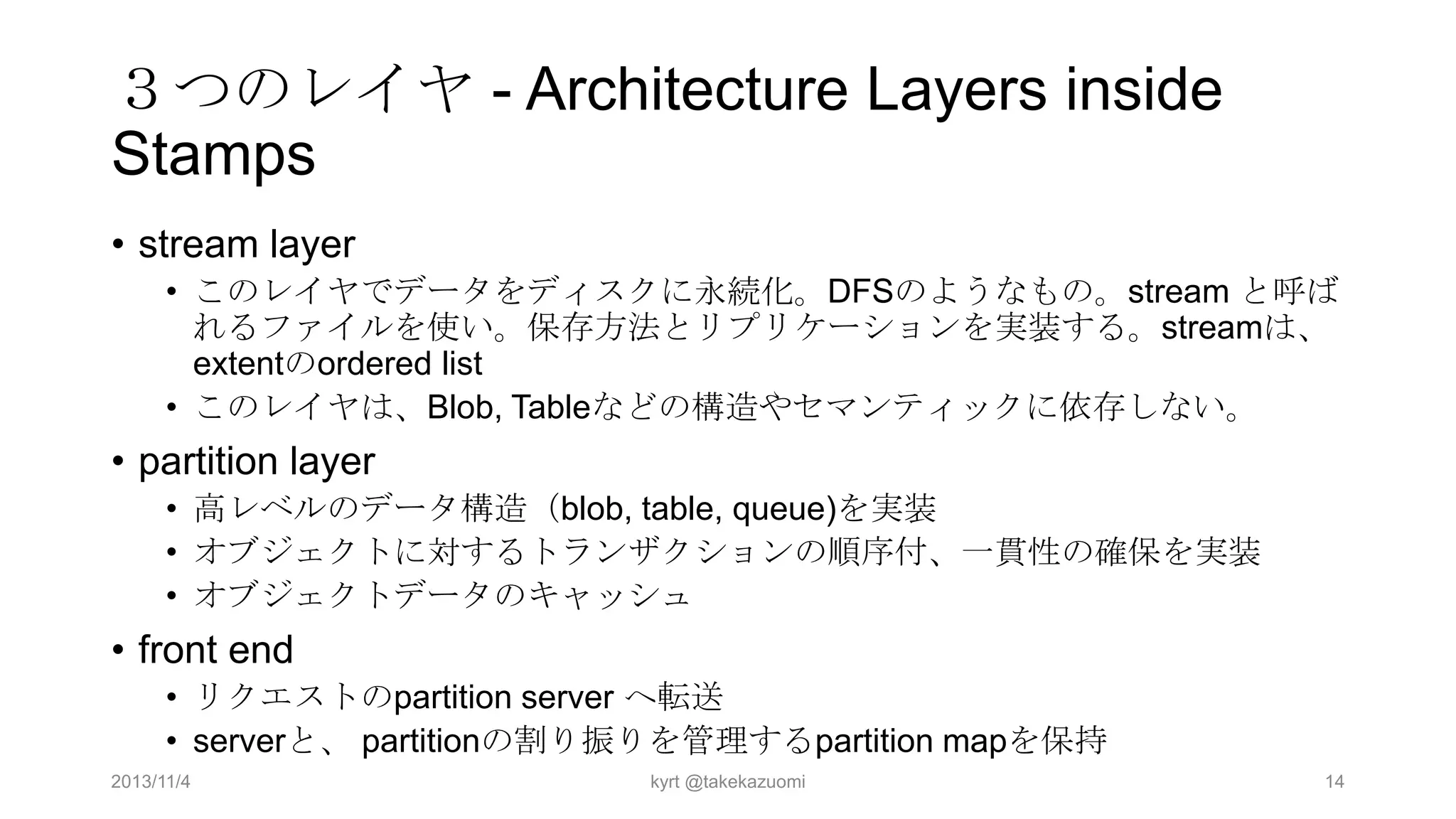 ３つのレイヤ - Architecture Layers inside
Stamps
• stream layer
• このレイヤでデータをディスクに永続化。DFSのようなもの。stream と呼ば
れるファイルを使い。保存方法とリプリケーションを実装する。streamは、
extentのordered list
• このレイヤは、Blob, Tableなどの構造やセマンティックに依存しない。

• partition layer
• 高レベルのデータ構造（blob, table, queue)を実装
• オブジェクトに対するトランザクションの順序付、一貫性の確保を実装
• オブジェクトデータのキャッシュ

• front end
• リクエストのpartition server へ転送
• serverと、 partitionの割り振りを管理するpartition mapを保持
2013/11/4

kyrt @takekazuomi

14

 