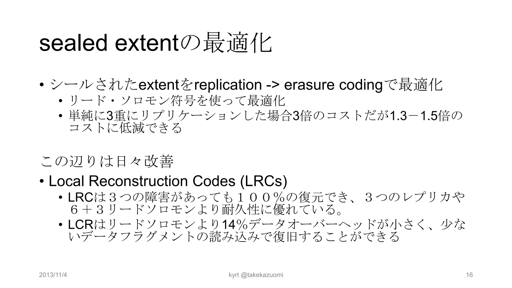 sealed extentの最適化
• シールされたextentをreplication -> erasure codingで最適化
• リード・ソロモン符号を使って最適化
• 単純に3重にリプリケーションした場合3倍のコストだが1.3－1.5倍の
コストに低減できる

この辺りは日々改善
• Local Reconstruction Codes (LRCs)
• LRCは３つの障害があっても１００％の復元でき、３つのレプリカや
６＋３リードソロモンより耐久性に優れている。
• LCRはリードソロモンより14％データオーバーヘッドが小さく、少な
いデータフラグメントの読み込みで復旧することができる
2013/11/4

kyrt @takekazuomi

16

 