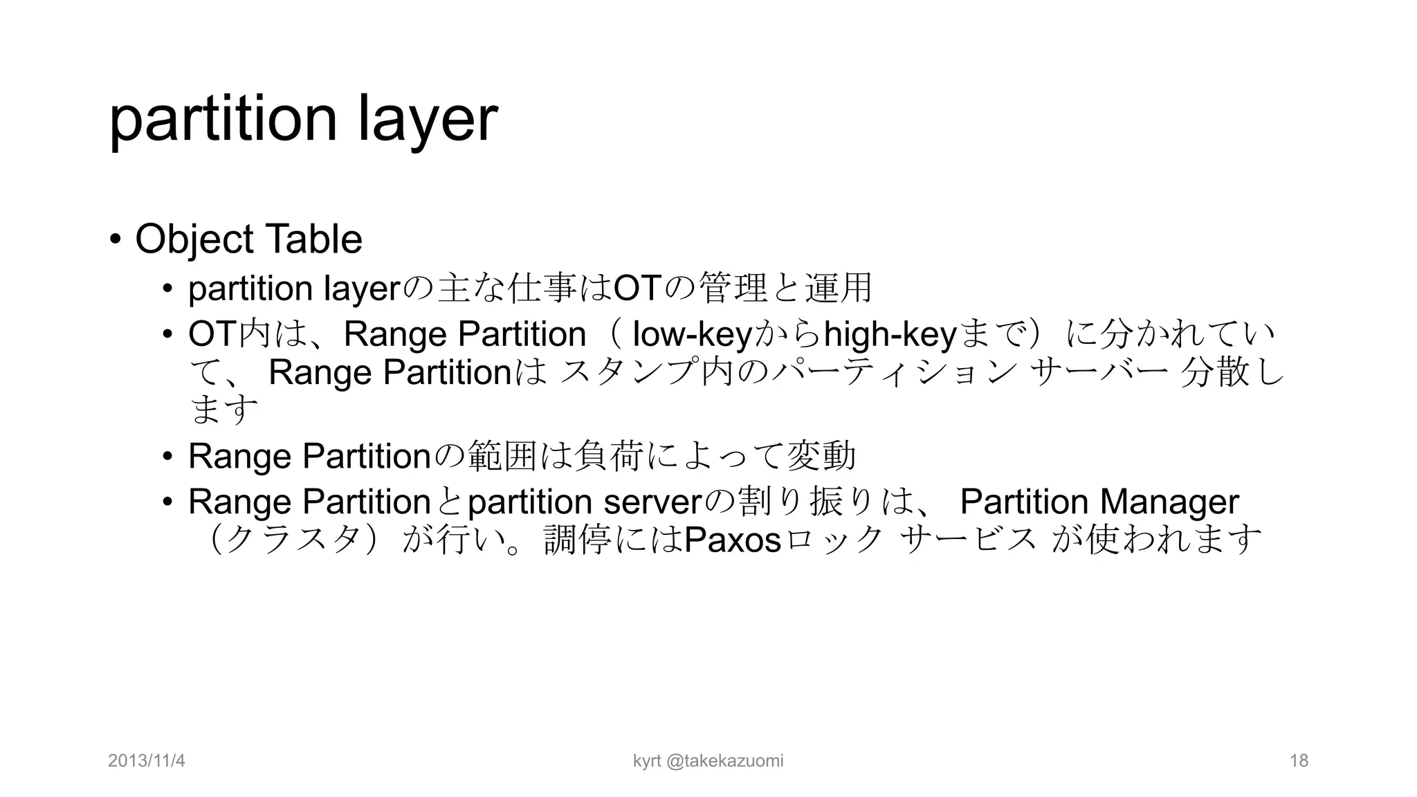 partition layer
• Object Table
• partition layerの主な仕事はOTの管理と運用
• OT内は、Range Partition（ low-keyからhigh-keyまで）に分かれてい
て、 Range Partitionは スタンプ内のパーティション サーバー 分散し
ます
• Range Partitionの範囲は負荷によって変動
• Range Partitionとpartition serverの割り振りは、 Partition Manager
（クラスタ）が行い。調停にはPaxosロック サービス が使われます

2013/11/4

kyrt @takekazuomi

18

 