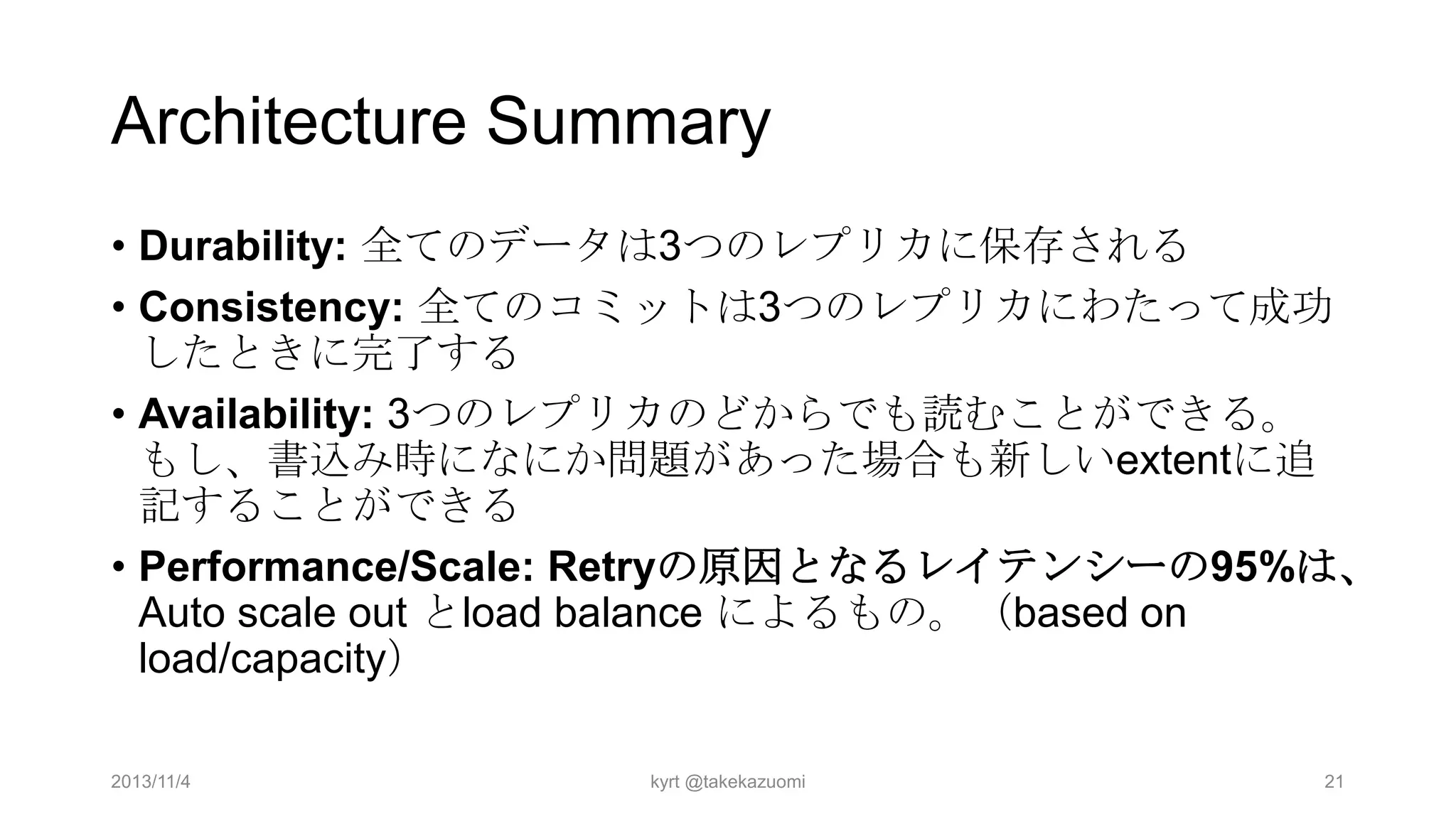 Architecture Summary
• Durability: 全てのデータは3つのレプリカに保存される
• Consistency: 全てのコミットは3つのレプリカにわたって成功
したときに完了する
• Availability: 3つのレプリカのどからでも読むことができる。
もし、書込み時になにか問題があった場合も新しいextentに追
記することができる
• Performance/Scale: Retryの原因となるレイテンシーの95%は、
Auto scale out とload balance によるもの。（based on
load/capacity）
2013/11/4

kyrt @takekazuomi

21

 