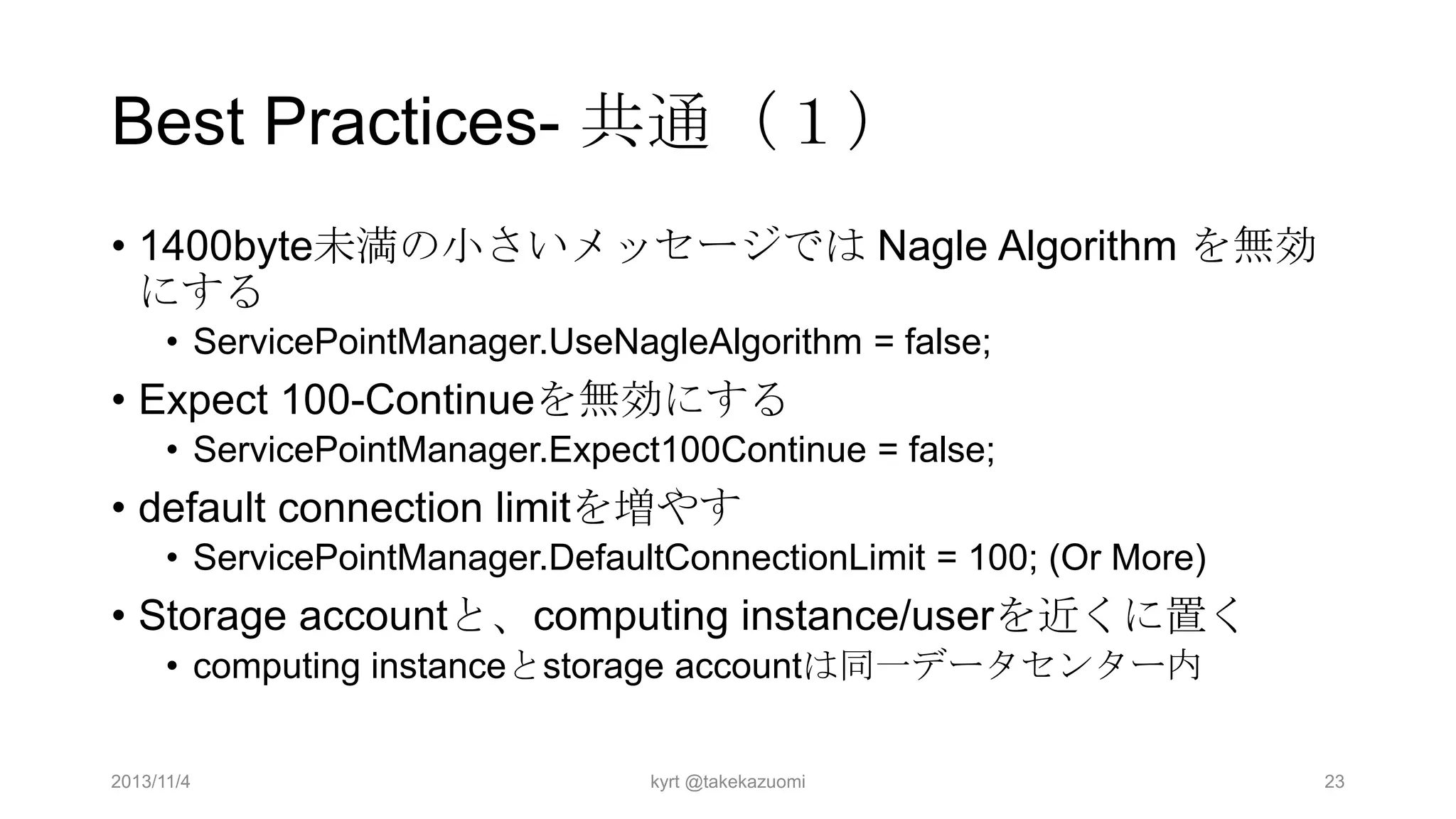 Best Practices- 共通（１）
• 1400byte未満の小さいメッセージでは Nagle Algorithm を無効
にする
• ServicePointManager.UseNagleAlgorithm = false;

• Expect 100-Continueを無効にする
• ServicePointManager.Expect100Continue = false;

• default connection limitを増やす
• ServicePointManager.DefaultConnectionLimit = 100; (Or More)

• Storage accountと、computing instance/userを近くに置く
• computing instanceとstorage accountは同一データセンター内
2013/11/4

kyrt @takekazuomi

23

 