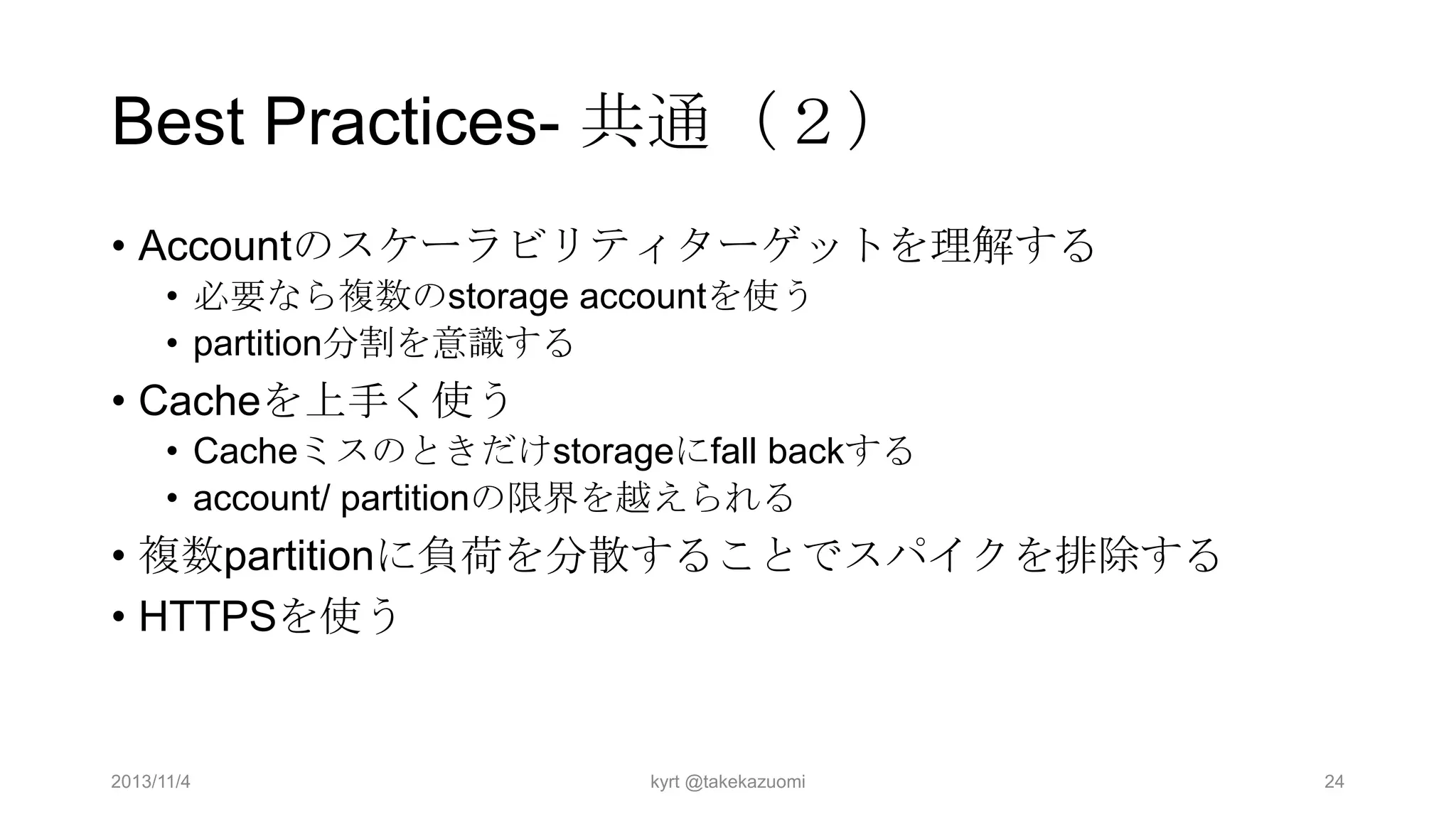 Best Practices- 共通（２）
• Accountのスケーラビリティターゲットを理解する
• 必要なら複数のstorage accountを使う
• partition分割を意識する

• Cacheを上手く使う
• Cacheミスのときだけstorageにfall backする
• account/ partitionの限界を越えられる

• 複数partitionに負荷を分散することでスパイクを排除する
• HTTPSを使う

2013/11/4

kyrt @takekazuomi

24

 