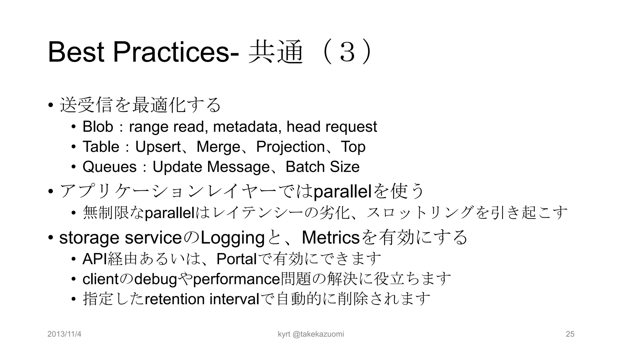 Best Practices- 共通（３）
• 送受信を最適化する
• Blob：range read, metadata, head request
• Table：Upsert、Merge、Projection、Top
• Queues：Update Message、Batch Size

• アプリケーションレイヤーではparallelを使う
• 無制限なparallelはレイテンシーの务化、スロットリングを引き起こす

• storage serviceのLoggingと、Metricsを有効にする
• API経由あるいは、Portalで有効にできます
• clientのdebugやperformance問題の解決に役立ちます
• 指定したretention intervalで自動的に削除されます
2013/11/4

kyrt @takekazuomi

25

 