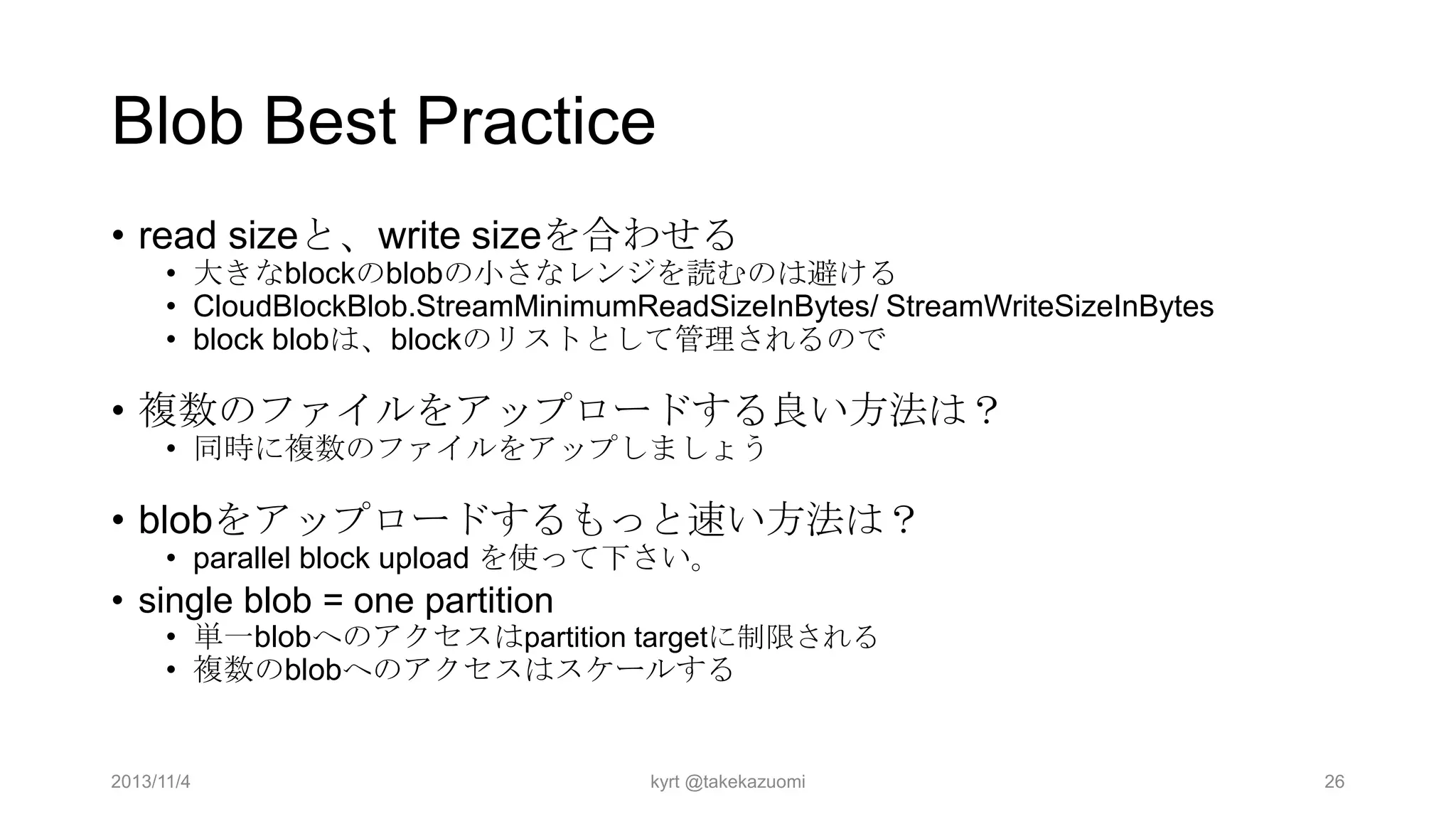 Blob Best Practice
• read sizeと、write sizeを合わせる

• 大きなblockのblobの小さなレンジを読むのは避ける
• CloudBlockBlob.StreamMinimumReadSizeInBytes/ StreamWriteSizeInBytes
• block blobは、blockのリストとして管理されるので

• 複数のファイルをアップロードする良い方法は？
• 同時に複数のファイルをアップしましょう

• blobをアップロードするもっと速い方法は？
• parallel block upload を使って下さい。

• single blob = one partition

• 単一blobへのアクセスはpartition targetに制限される
• 複数のblobへのアクセスはスケールする

2013/11/4

kyrt @takekazuomi

26

 