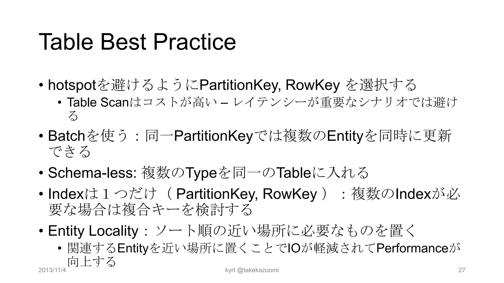 Table Best Practice
• hotspotを避けるようにPartitionKey, RowKey を選択する
• Table Scanはコストが高い – レイテンシーが重要なシナリオでは避け
る

• Batchを使う：同一PartitionKeyでは複数のEntityを同時に更新
できる
• Schema-less: 複数のTypeを同一のTableに入れる
• Indexは１つだけ（ PartitionKey, RowKey ）：複数のIndexが必
要な場合は複合キーを検討する
• Entity Locality：ソート順の近い場所に必要なものを置く
• 関連するEntityを近い場所に置くことでIOが軽減されてPerformanceが
向上する
2013/11/4
kyrt @takekazuomi
27

 