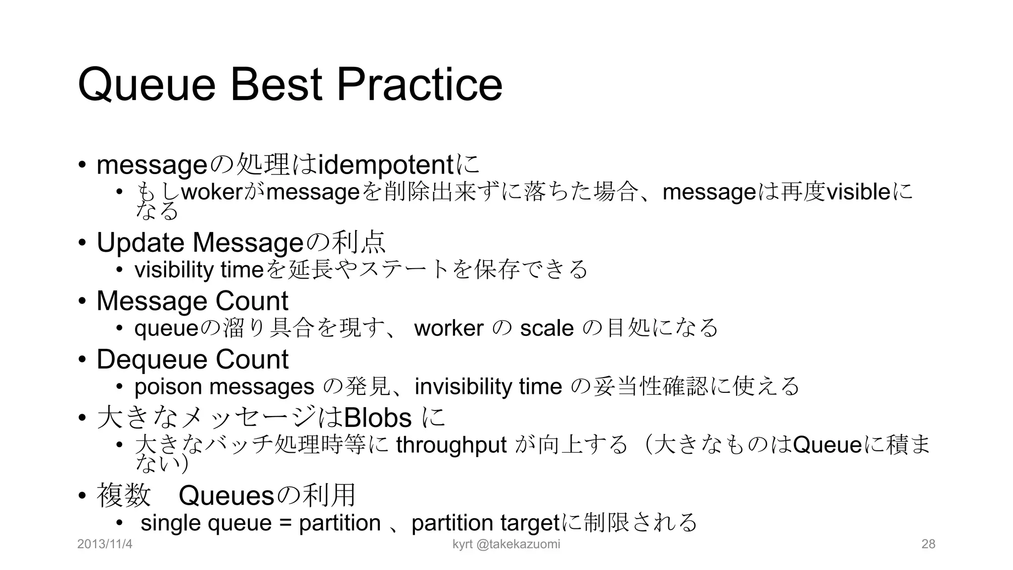 Queue Best Practice
• messageの処理はidempotentに

• もしwokerがmessageを削除出来ずに落ちた場合、messageは再度visibleに
なる

• Update Messageの利点

• visibility timeを延長やステートを保存できる

• Message Count

• queueの溜り具合を現す、 worker の scale の目処になる

• Dequeue Count

• poison messages の発見、invisibility time の妥当性確認に使える

• 大きなメッセージはBlobs に

• 大きなバッチ処理時等に throughput が向上する（大きなものはQueueに積ま
ない）

• 複数 Queuesの利用

• single queue = partition 、partition targetに制限される

2013/11/4

kyrt @takekazuomi

28

 