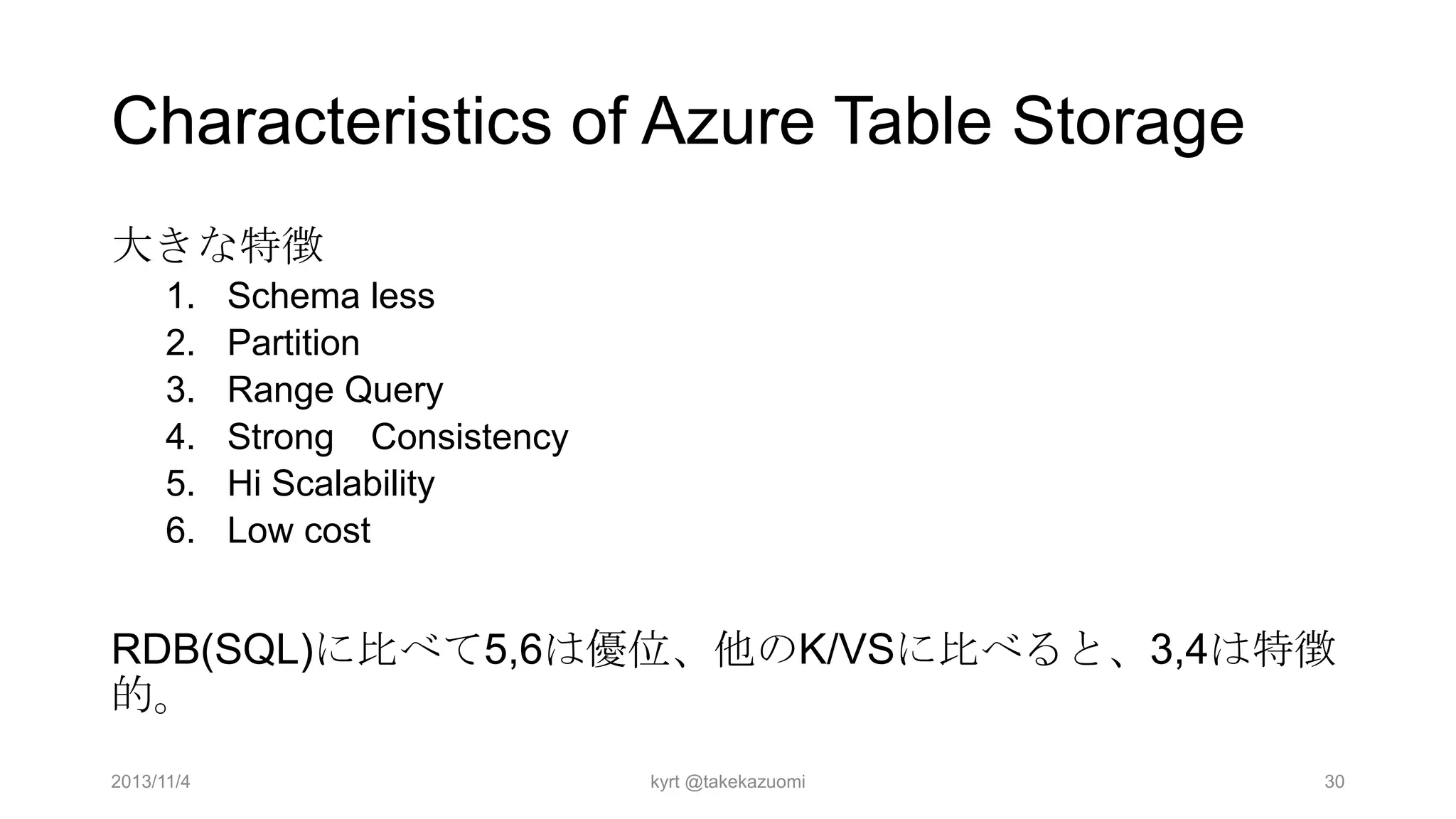 Characteristics of Azure Table Storage
大きな特徴
1.
2.
3.
4.
5.
6.

Schema less
Partition
Range Query
Strong Consistency
Hi Scalability
Low cost

RDB(SQL)に比べて5,6は優位、他のK/VSに比べると、3,4は特徴
的。
2013/11/4

kyrt @takekazuomi

30

 