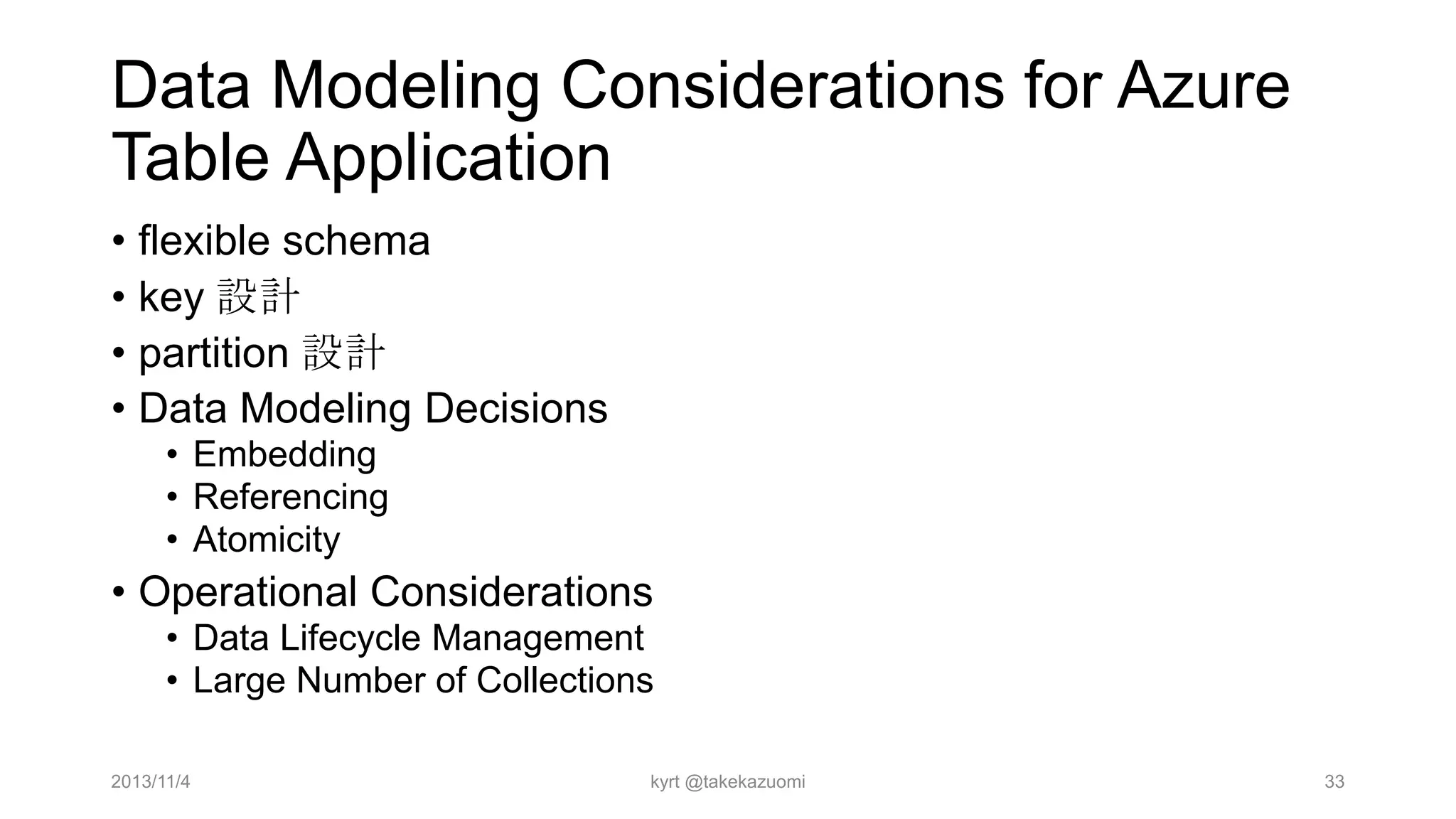 Data Modeling Considerations for Azure
Table Application
• flexible schema
• key 設計
• partition 設計
• Data Modeling Decisions
• Embedding
• Referencing
• Atomicity

• Operational Considerations
• Data Lifecycle Management
• Large Number of Collections
2013/11/4

kyrt @takekazuomi

33

 