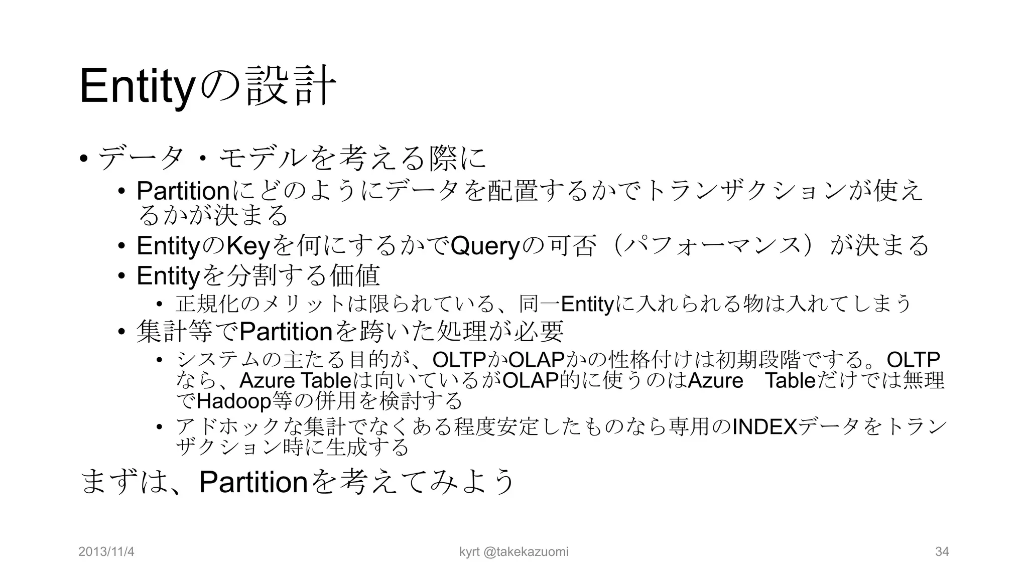 Entityの設計
• データ・モデルを考える際に
• Partitionにどのようにデータを配置するかでトランザクションが使え
るかが決まる
• EntityのKeyを何にするかでQueryの可否（パフォーマンス）が決まる
• Entityを分割する価値
• 正規化のメリットは限られている、同一Entityに入れられる物は入れてしまう

• 集計等でPartitionを跨いた処理が必要
• システムの主たる目的が、OLTPかOLAPかの性格付けは初期段階でする。OLTP
なら、Azure Tableは向いているがOLAP的に使うのはAzure Tableだけでは無理
でHadoop等の併用を検討する
• アドホックな集計でなくある程度安定したものなら専用のINDEXデータをトラン
ザクション時に生成する

まずは、Partitionを考えてみよう
2013/11/4

kyrt @takekazuomi

34

 