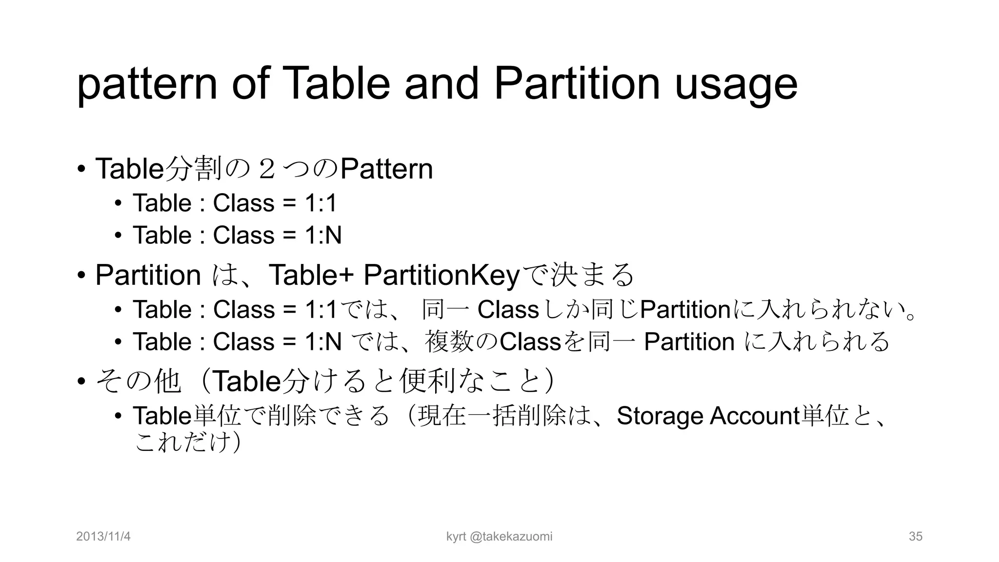 pattern of Table and Partition usage
• Table分割の２つのPattern
• Table : Class = 1:1
• Table : Class = 1:N

• Partition は、Table+ PartitionKeyで決まる
• Table : Class = 1:1では、 同一 Classしか同じPartitionに入れられない。
• Table : Class = 1:N では、複数のClassを同一 Partition に入れられる

• その他（Table分けると便利なこと）
• Table単位で削除できる（現在一括削除は、Storage Account単位と、
これだけ）

2013/11/4

kyrt @takekazuomi

35

 