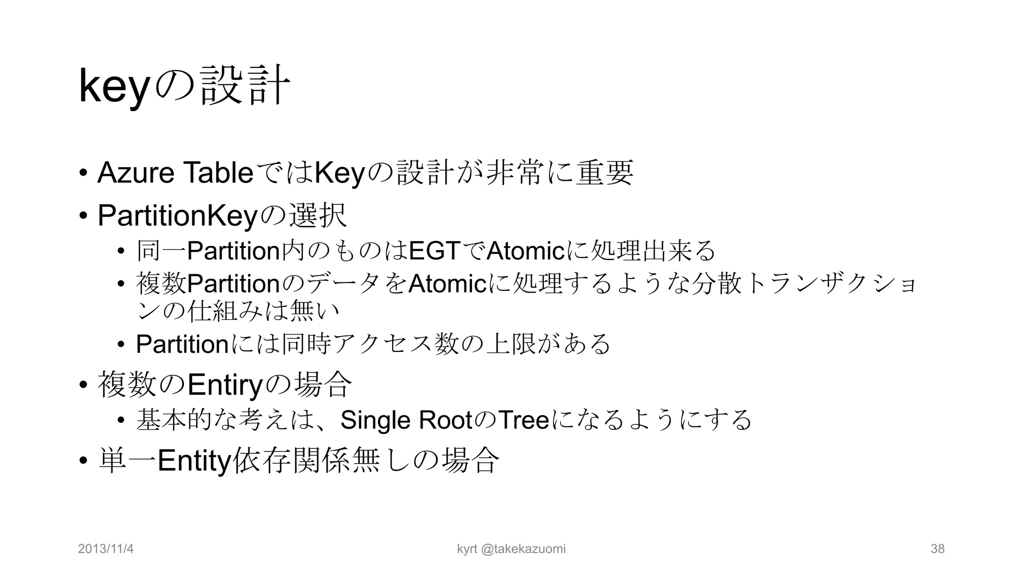 keyの設計
• Azure TableではKeyの設計が非常に重要
• PartitionKeyの選択
• 同一Partition内のものはEGTでAtomicに処理出来る
• 複数PartitionのデータをAtomicに処理するような分散トランザクショ
ンの仕組みは無い
• Partitionには同時アクセス数の上限がある

• 複数のEntiryの場合
• 基本的な考えは、Single RootのTreeになるようにする

• 単一Entity依存関係無しの場合
2013/11/4

kyrt @takekazuomi

38

 