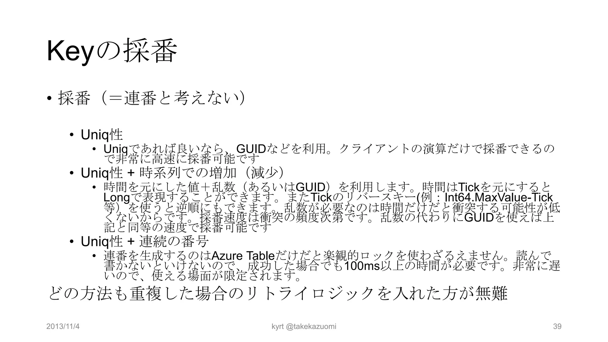 Keyの採番
• 採番（＝連番と考えない）
• Uniq性

• Uniqであれば良いなら、GUIDなどを利用。クライアントの演算だけで採番できるの
で非常に高速に採番可能です

• Uniq性 + 時系列での増加（減少）

• 時間を元にした値＋乱数（あるいはGUID）を利用します。時間はTickを元にすると
Longで表現することができます。またTickのリバースキー(例：Int64.MaxValue-Tick
等）を使うと逆順にもできます。乱数が必要なのは時間だけだと衝突する可能性が低
くないからです。採番速度は衝突の頻度次第です。乱数の代わりにGUIDを使えば上
記と同等の速度で採番可能です

• Uniq性 + 連続の番号

• 連番を生成するのはAzure Tableだけだと楽観的ロックを使わざるえません。読んで
書かないといけないので、成功した場合でも100ms以上の時間が必要です。非常に遅
いので、使える場面が限定されます。

どの方法も重複した場合のリトライロジックを入れた方が無難
2013/11/4

kyrt @takekazuomi

39

 