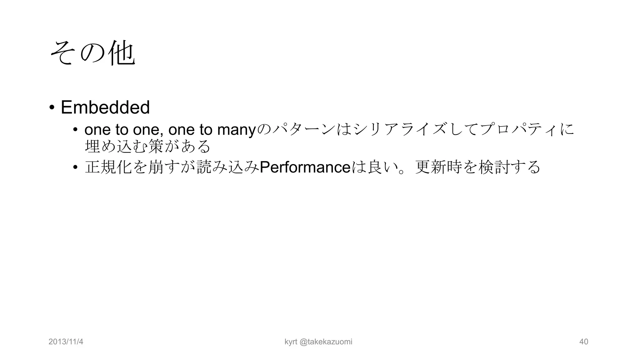 その他
• Embedded
• one to one, one to manyのパターンはシリアライズしてプロパティに
埋め込む策がある
• 正規化を崩すが読み込みPerformanceは良い。更新時を検討する

2013/11/4

kyrt @takekazuomi

40

 
