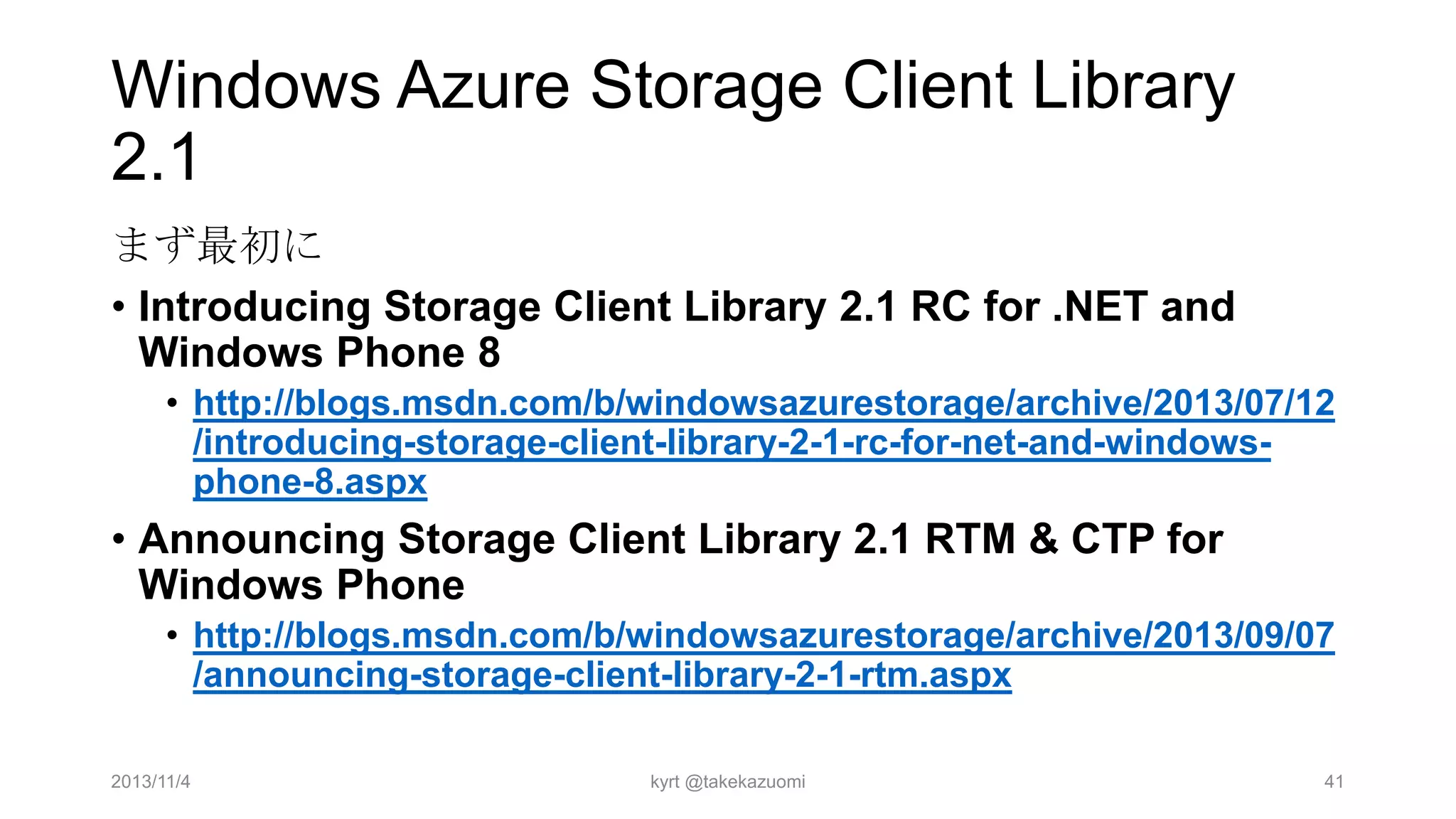 Windows Azure Storage Client Library
2.1
まず最初に
• Introducing Storage Client Library 2.1 RC for .NET and
Windows Phone 8
• http://blogs.msdn.com/b/windowsazurestorage/archive/2013/07/12
/introducing-storage-client-library-2-1-rc-for-net-and-windowsphone-8.aspx

• Announcing Storage Client Library 2.1 RTM & CTP for
Windows Phone
• http://blogs.msdn.com/b/windowsazurestorage/archive/2013/09/07
/announcing-storage-client-library-2-1-rtm.aspx
2013/11/4

kyrt @takekazuomi

41

 