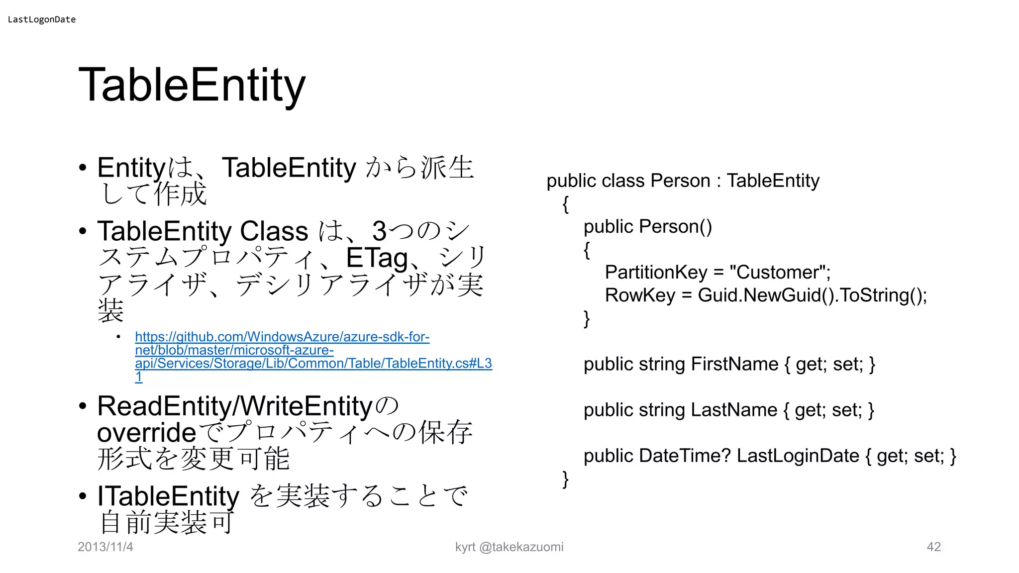 LastLogonDate

TableEntity
• Entityは、TableEntity から派生
して作成
• TableEntity Class は、3つのシ
ステムプロパティ、ETag、シリ
アライザ、デシリアライザが実
装
•

https://github.com/WindowsAzure/azure-sdk-fornet/blob/master/microsoft-azureapi/Services/Storage/Lib/Common/Table/TableEntity.cs#L3
1

• ReadEntity/WriteEntityの
overrideでプロパティへの保存
形式を変更可能
• ITableEntity を実装することで
自前実装可
2013/11/4

public class Person : TableEntity
{
public Person()
{
PartitionKey = "Customer";
RowKey = Guid.NewGuid().ToString();
}
public string FirstName { get; set; }
public string LastName { get; set; }
public DateTime? LastLoginDate { get; set; }
}

kyrt @takekazuomi

42

 