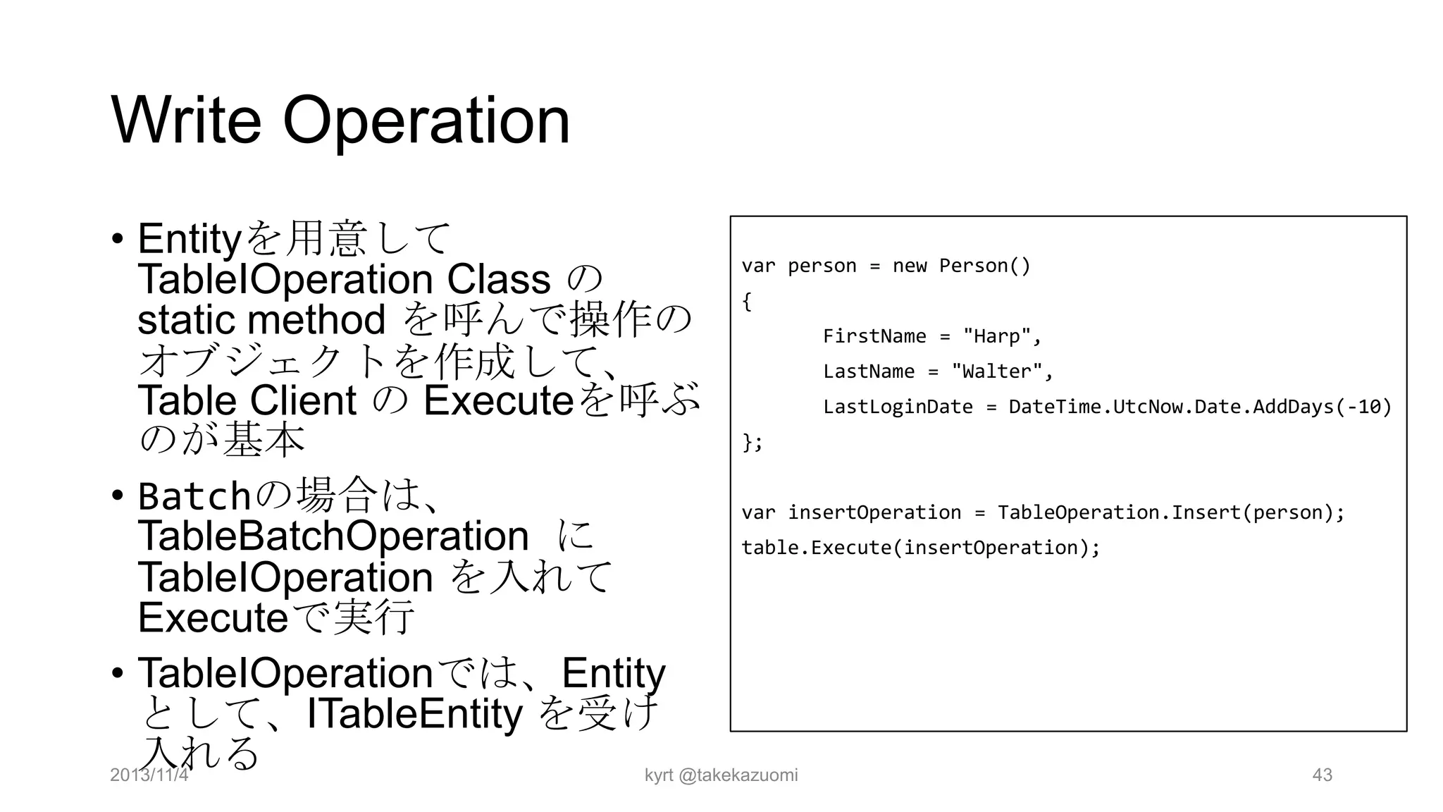 Write Operation
• Entityを用意して
var person = new Person()
TableIOperation Class の
{
static method を呼んで操作の
FirstName = "Harp",
オブジェクトを作成して、
LastName = "Walter",
LastLoginDate = DateTime.UtcNow.Date.AddDays(-10)
Table Client の Executeを呼ぶ
};
のが基本
• Batchの場合は、
var insertOperation = TableOperation.Insert(person);
TableBatchOperation に
table.Execute(insertOperation);
TableIOperation を入れて
Executeで実行
• TableIOperationでは、Entity
として、ITableEntity を受け
入れる
2013/11/4
kyrt @takekazuomi
43

 