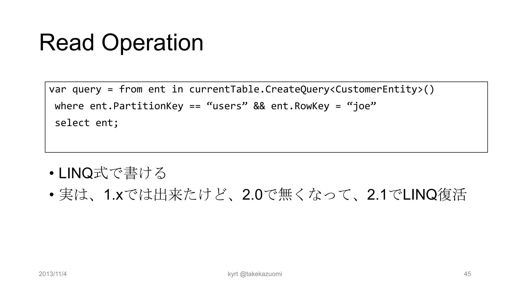 Read Operation
var query = from ent in currentTable.CreateQuery<CustomerEntity>()
where ent.PartitionKey == “users” && ent.RowKey = “joe”
select ent;

• LINQ式で書ける
• 実は、1.xでは出来たけど、2.0で無くなって、2.1でLINQ復活

2013/11/4

kyrt @takekazuomi

45

 