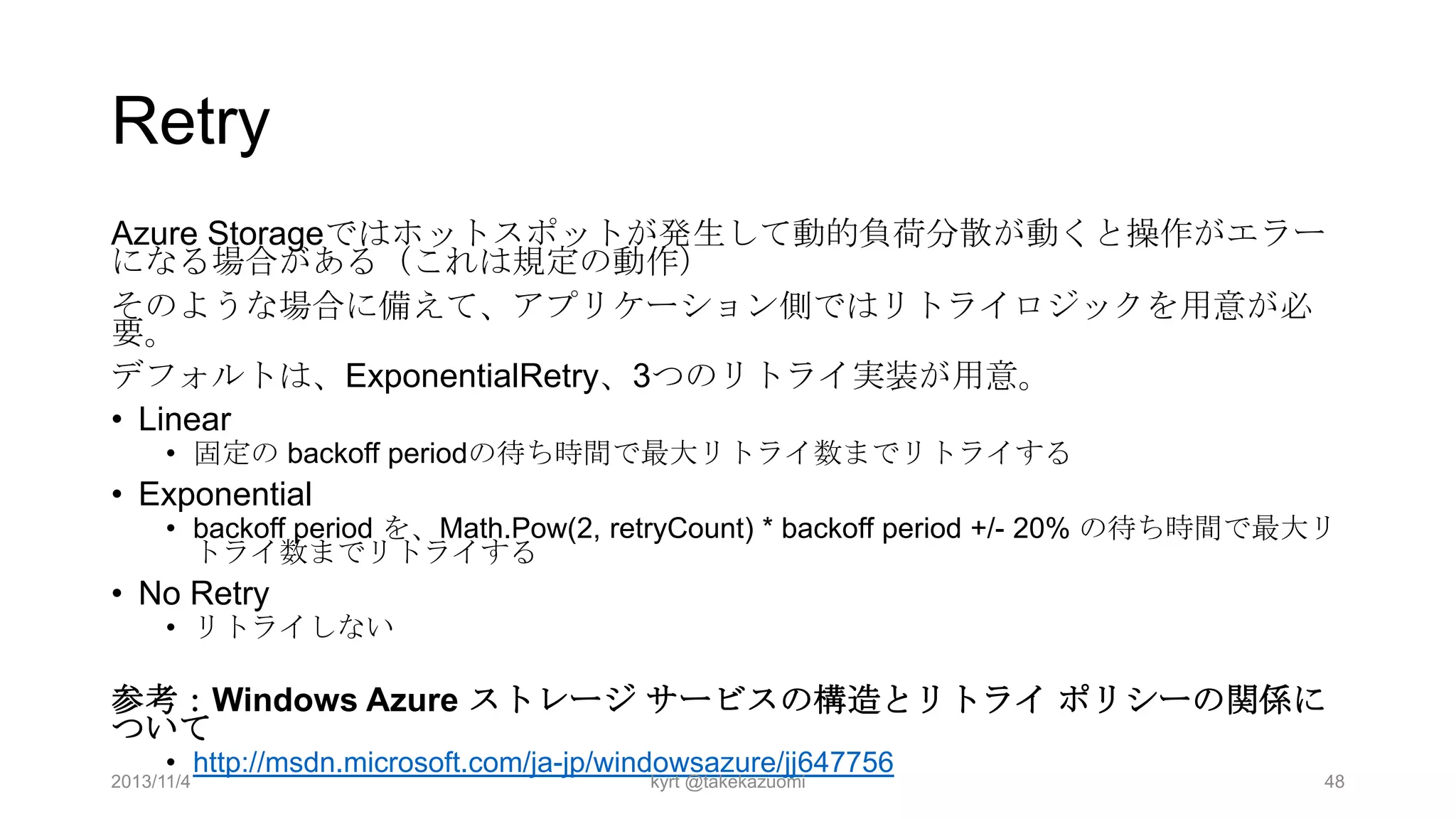 Retry
Azure Storageではホットスポットが発生して動的負荷分散が動くと操作がエラー
になる場合がある（これは規定の動作）
そのような場合に備えて、アプリケーション側ではリトライロジックを用意が必
要。
デフォルトは、ExponentialRetry、3つのリトライ実装が用意。
• Linear
• 固定の backoff periodの待ち時間で最大リトライ数までリトライする

• Exponential

• backoff period を、Math.Pow(2, retryCount) * backoff period +/- 20% の待ち時間で最大リ
トライ数までリトライする

• No Retry

• リトライしない

参考：Windows Azure ストレージ サービスの構造とリトライ ポリシーの関係に
ついて
• http://msdn.microsoft.com/ja-jp/windowsazure/jj647756

2013/11/4

kyrt @takekazuomi

48

 
