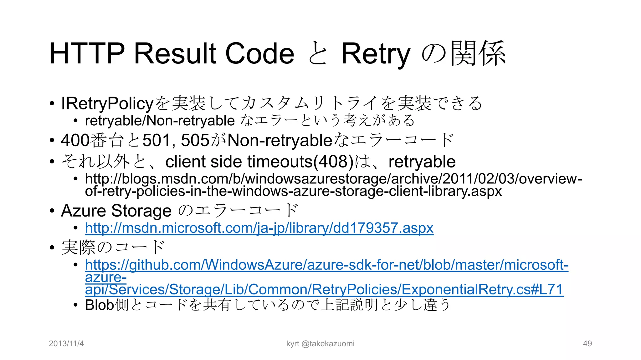 HTTP Result Code と Retry の関係
• IRetryPolicyを実装してカスタムリトライを実装できる
• retryable/Non-retryable なエラーという考えがある

• 400番台と501, 505がNon-retryableなエラーコード
• それ以外と、client side timeouts(408)は、retryable

• http://blogs.msdn.com/b/windowsazurestorage/archive/2011/02/03/overviewof-retry-policies-in-the-windows-azure-storage-client-library.aspx

• Azure Storage のエラーコード

• http://msdn.microsoft.com/ja-jp/library/dd179357.aspx

• 実際のコード

• https://github.com/WindowsAzure/azure-sdk-for-net/blob/master/microsoftazureapi/Services/Storage/Lib/Common/RetryPolicies/ExponentialRetry.cs#L71
• Blob側とコードを共有しているので上記説明と少し違う

2013/11/4

kyrt @takekazuomi

49

 