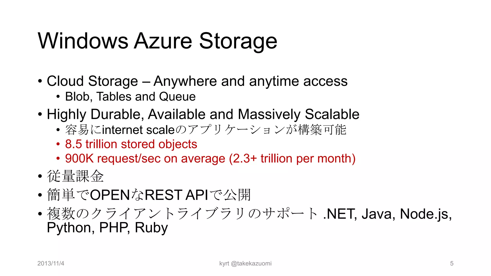 Windows Azure Storage
• Cloud Storage – Anywhere and anytime access
• Blob, Tables and Queue

• Highly Durable, Available and Massively Scalable
• 容易にinternet scaleのアプリケーションが構築可能
• 8.5 trillion stored objects
• 900K request/sec on average (2.3+ trillion per month)

• 従量課金
• 簡単でOPENなREST APIで公開
• 複数のクライアントライブラリのサポート .NET, Java, Node.js,
Python, PHP, Ruby
2013/11/4

kyrt @takekazuomi

5

 