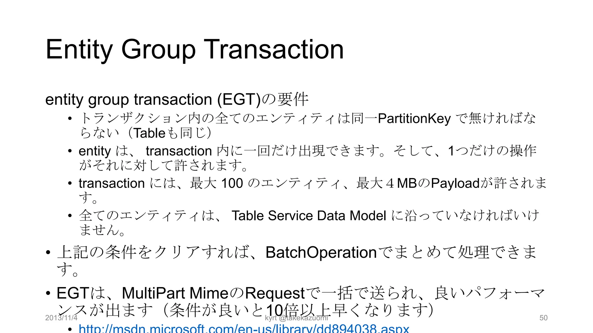 Entity Group Transaction
entity group transaction (EGT)の要件
• トランザクション内の全てのエンティティは同一PartitionKey で無ければな
らない（Tableも同じ）
• entity は、 transaction 内に一回だけ出現できます。そして、1つだけの操作
がそれに対して許されます。
• transaction には、最大 100 のエンティティ、最大４MBのPayloadが許されま
す。
• 全てのエンティティは、 Table Service Data Model に沿っていなければいけ
ません。

• 上記の条件をクリアすれば、BatchOperationでまとめて処理できま
す。
• EGTは、MultiPart MimeのRequestで一括で送られ、良いパフォーマ
ンスが出ます（条件が良いと10倍以上早くなります）
2013/11/4
kyrt @takekazuomi
50

 