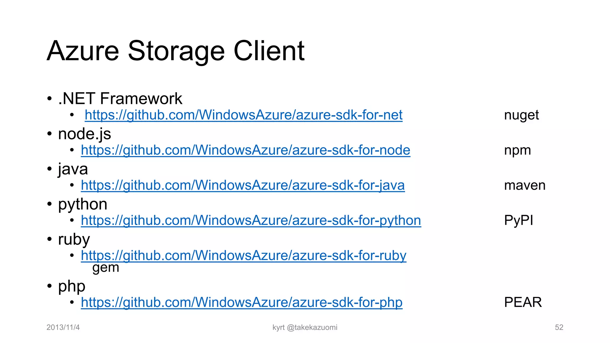 Azure Storage Client
• .NET Framework

• https://github.com/WindowsAzure/azure-sdk-for-net

nuget

• node.js

• https://github.com/WindowsAzure/azure-sdk-for-node

npm

• java

• https://github.com/WindowsAzure/azure-sdk-for-java

maven

• python

• https://github.com/WindowsAzure/azure-sdk-for-python

PyPI

• ruby

• https://github.com/WindowsAzure/azure-sdk-for-ruby
gem

• php

• https://github.com/WindowsAzure/azure-sdk-for-php

2013/11/4

kyrt @takekazuomi

PEAR
52

 