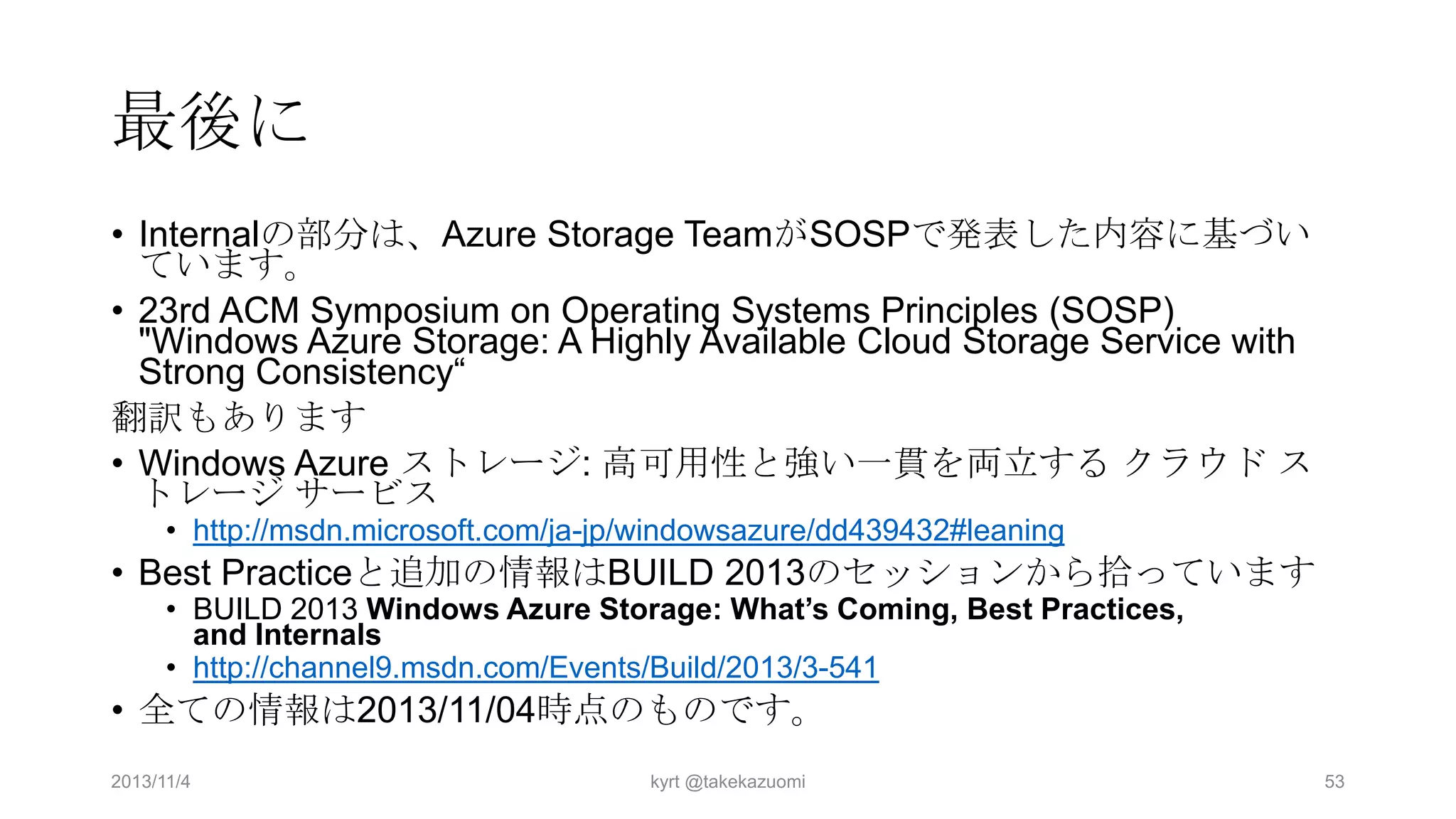 最後に
• Internalの部分は、Azure Storage TeamがSOSPで発表した内容に基づい
ています。
• 23rd ACM Symposium on Operating Systems Principles (SOSP)
"Windows Azure Storage: A Highly Available Cloud Storage Service with
Strong Consistency“
翻訳もあります
• Windows Azure ストレージ: 高可用性と強い一貫を両立する クラウド ス
トレージ サービス
• http://msdn.microsoft.com/ja-jp/windowsazure/dd439432#leaning

• Best Practiceと追加の情報はBUILD 2013のセッションから拾っています
• BUILD 2013 Windows Azure Storage: What’s Coming, Best Practices,
and Internals
• http://channel9.msdn.com/Events/Build/2013/3-541

• 全ての情報は2013/11/04時点のものです。
2013/11/4

kyrt @takekazuomi

53

 