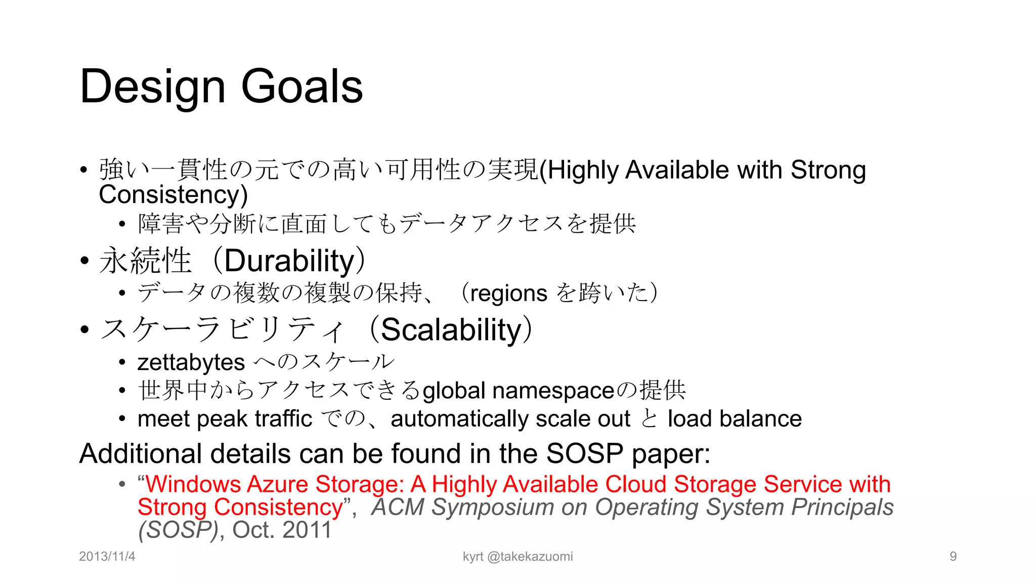 Design Goals
• 強い一貫性の元での高い可用性の実現(Highly Available with Strong
Consistency)
• 障害や分断に直面してもデータアクセスを提供

• 永続性（Durability）
• データの複数の複製の保持、（regions を跨いた）

• スケーラビリティ（Scalability）
• zettabytes へのスケール
• 世界中からアクセスできるglobal namespaceの提供
• meet peak traffic での、automatically scale out と load balance

Additional details can be found in the SOSP paper:
• “Windows Azure Storage: A Highly Available Cloud Storage Service with
Strong Consistency”, ACM Symposium on Operating System Principals
(SOSP), Oct. 2011
2013/11/4

kyrt @takekazuomi

9

 
