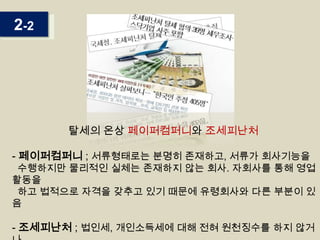 2-2

탈세의 온상 페이퍼컴퍼니와 조세피난처

- 페이퍼컴퍼니 ; 서류형태로는 분명히 존재하고, 서류가 회사기능을

수행하지만 물리적인 실체는 존재하지 않는 회사. 자회사를 통해 영업
활동을
하고 법적으로 자격을 갖추고 있기 때문에 유령회사와 다른 부분이 있
음

- 조세피난처 ; 법인세, 개인소득세에 대해 전혀 원천징수를 하지 않거

 