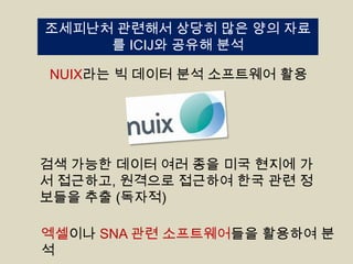 조세피난처 관련해서 상당히 많은 양의 자료
를 ICIJ와 공유해 분석
NUIX라는 빅 데이터 분석 소프트웨어 활용

검색 가능한 데이터 여러 종을 미국 현지에 가
서 접근하고, 원격으로 접근하여 한국 관련 정
보들을 추출 (독자적)
엑셀이나 SNA 관련 소프트웨어들을 활용하여 분
석

 