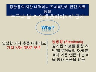 장관들의 재산 내역이나 조세피난처 관련 자료
등을

누구나 볼 수 있게 홈페이지에 공개
Why?

일정한 기사 추출 이후에도
가치 있는 DB로 보존

쌍방향 (Feedback)
공개된 자료를 통한 시
민/블로거들의 자체 분
석과 기존 언론의 분석
을 통해 도움을 받음

 