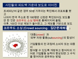 시민들의 피드백 가운데 보도로 이어진
것들

조세피난처 같은 경우 50명 가까이는 확인해서 리포트를 했
고
나머지 한국 주소로 된 180명은 신원은 확인되어도 보도를
안 한 것은 크라우드 소싱 형태로 홈페이지에 올림.
이후, 100건 이상 제보가 들어왔고, 그 제보를 기반으로 보도

크라우드 소싱 (Crowd sourcing : 집단문제해결))
„대중(crowd)‟ 과
„외부 자원 활용(outsourcing)‟의 합성어

기업활동의 전 과정에 소비자 또는 대중
이
참여할 수 있도록 개방하고 참여자의 기
여로 기업활동 능력이 향상되면 그 수익
을 참여자와 공유하는 방법

 