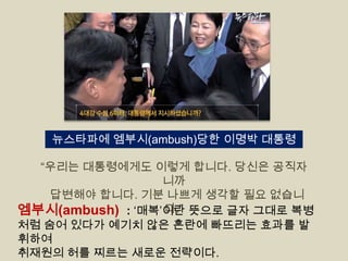 뉴스타파에 엠부시(ambush)당한 이명박 대통령
“우리는 대통령에게도 이렇게 합니다. 당신은 공직자
니까
답변해야 합니다. 기분 나쁘게 생각할 필요 없습니
다.”
엠부시(ambush) : „매복‟이란 뜻으로 글자 그대로 복병
처럼 숨어 있다가 예기치 않은 혼란에 빠뜨리는 효과를 발
휘하여
취재원의 허를 찌르는 새로운 전략이다.

 