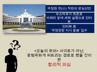 국정원 전(前) 직원의 양심선언
뉴스타파가 최초로
카메라 앞에 세워 실명으로 인터
뷰
인터뷰 중
'국정원장 지시 말씀‟ 입수

<오늘의 유머> 사이트가 아닌,
광범위하게 퍼트리는 경로로 했을 것이
란

합리적 의심

 