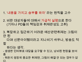 1. „내용을 가지고 승부를 하자‟ 라는 원칙을 고수
2. 비판 대상자들에 대해서 가급적 실명으로 한다
(기자나 PD들의 책임감과 취재완성도 고취)
3. 복잡하고 접근하기 어려운 예산관련취재는 그림이
안된
다며 신문아이템이라고 지나치기 쉬우나, 방송도 적
합
하다는 생각.
- 생생한 인터뷰로 대답을 요구할 수 있고, 낭비된 현장을 보여
줌
- 뭐든지 굉장히 중요한 취재면, 그림이 해결 안 되는 경우가 없
다.

 