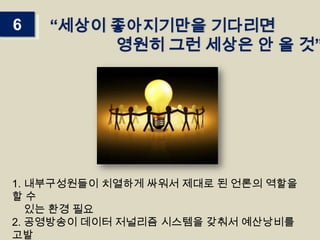 6

“세상이 좋아지기만을 기다리면
영원히 그런 세상은 안 올 것”

1. 내부구성원들이 치열하게 싸워서 제대로 된 언론의 역할을
할수
있는 환경 필요
2. 공영방송이 데이터 저널리즘 시스템을 갖춰서 예산낭비를
고발

 