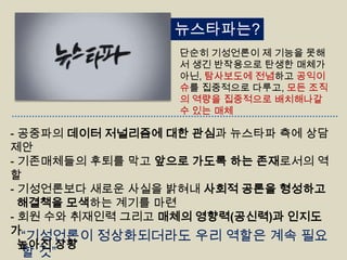 뉴스타파는?
단순히 기성언론이 제 기능을 못해
서 생긴 반작용으로 탄생한 매체가
아닌, 탐사보도에 전념하고 공익이
슈를 집중적으로 다루고, 모든 조직
의 역량을 집중적으로 배치해나갈
수 있는 매체

- 공중파의 데이터 저널리즘에 대한 관심과 뉴스타파 측에 상담
제안
- 기존매체들의 후퇴를 막고 앞으로 가도록 하는 존재로서의 역
할
- 기성언론보다 새로운 사실을 밝혀내 사회적 공론을 형성하고
해결책을 모색하는 계기를 마련
- 회원 수와 취재인력 그리고 매체의 영향력(공신력)과 인지도
가
“기성언론이 정상화되더라도 우리 역할은 계속 필요
높아진 상황

할 것”

 