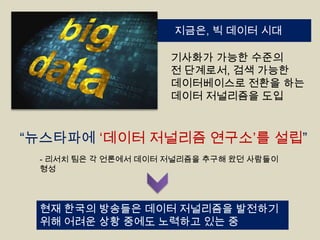 지금은, 빅 데이터 시대
기사화가 가능한 수준의
전 단계로서, 검색 가능한
데이터베이스로 전환을 하는
데이터 저널리즘을 도입

“뉴스타파에 „데이터 저널리즘 연구소‟를 설립”
- 리서치 팀은 각 언론에서 데이터 저널리즘을 추구해 왔던 사람들이
형성

현재 한국의 방송들은 데이터 저널리즘을 발전하기
위해 어려운 상황 중에도 노력하고 있는 중

 