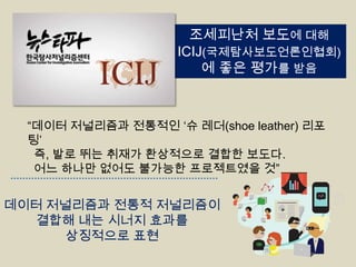 조세피난처 보도에 대해
ICIJ(국제탐사보도언론인협회)
에 좋은 평가를 받음

“데이터 저널리즘과 전통적인 „슈 레더(shoe leather) 리포
팅‟
즉, 발로 뛰는 취재가 환상적으로 결합한 보도다.
어느 하나만 없어도 불가능한 프로젝트였을 것”

데이터 저널리즘과 전통적 저널리즘이
결합해 내는 시너지 효과를
상징적으로 표현

 
