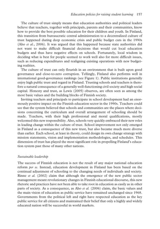 Education policies for raising student learning 157
The culture of trust simply means that education authorities and political leaders
believe that teachers, together with principals, parents and their communities, know
how to provide the best possible education for their children and youth. In Finland,
this transition from bureaucratic central administration to a decentralized culture of
trust happened during deep economic crisis and public budget cuts in the 1990s
(Aho et al., 2006). It was argued that this happened because state authorities did
not want to make difficult financial decisions that would cut local education
budgets and thus have negative effects on schools. Fortunately, local wisdom in
deciding what is best for people seemed to work well also for more difficult issues,
such as reducing expenditures and realigning existing operations with new budget-
ing realities.
The culture of trust can only flourish in an environment that is built upon good
governance and close-to-zero corruption. Tellingly, Finland also performs well in
international good-governance rankings (see Figure 1). Public institutions generally
enjoy high public trust and regard in Finland. Trusting schools and teachers is there-
fore a natural consequence of a generally well-functioning civil society and high social
capital. Honesty and trust, as Lewis (2005) observes, are often seen as among the
most basic values and the building blocks of Finnish society.
Inviting teachers and principals to participate in school development had an enor-
mously positive impact on the Finnish education sector in the 1990s. Teachers could
see that the system believed that schools and communities are the places where deci-
sions concerning the curriculum and overall arrangement of schooling should be
made. Teachers, with their high professional and moral qualifications, mostly
welcomed this new responsibility. Also, schools very quickly embraced their new roles
in leading change within the culture of trust. School improvement not only emerged
in Finland as a consequence of this new trust, but also became much more diverse
than earlier. Each school, at least in theory, could design its own change strategy with
mission statements, vision and implementation methodologies, and schedules. This
dimension of trust has played the most significant role in propelling Finland’s educa-
tion system past those of many other nations.
Sustainable leadership
The success of Finnish education is not the result of any major national education
reform per se. Instead, education development in Finland has been based on the
continual adjustment of schooling to the changing needs of individuals and society.
Rinne et al. (2002) claim that although the emergence of the new public sector
management meant revolutionary changes in Finnish educational discourse, this new
rhetoric and practices have not been able to take root in education as easily as in other
parts of society. As a consequence, as Aho et al. (2006) claim, the basic values and
the main vision of education as public service have remained unchanged since 1968.
Governments from the political left and right have respected education as the key
public service for all citizens and maintained their belief that only a highly and widely
educated nation will be successful in world markets.
 